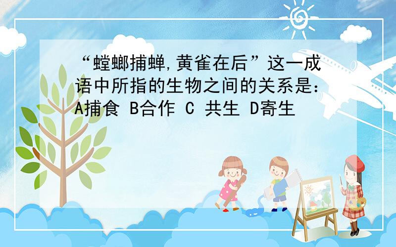 “螳螂捕蝉,黄雀在后”这一成语中所指的生物之间的关系是：A捕食 B合作 C 共生 D寄生