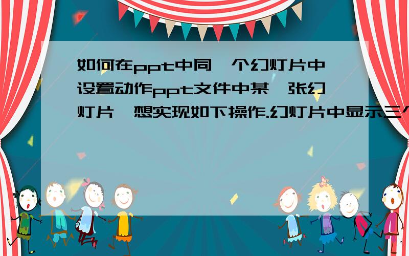 如何在ppt中同一个幻灯片中设置动作ppt文件中某一张幻灯片,想实现如下操作.幻灯片中显示三个单词.我希望实现,单击第一个单词后显示出它的汉语意思.单击第二个单词后,显示出第二个单词