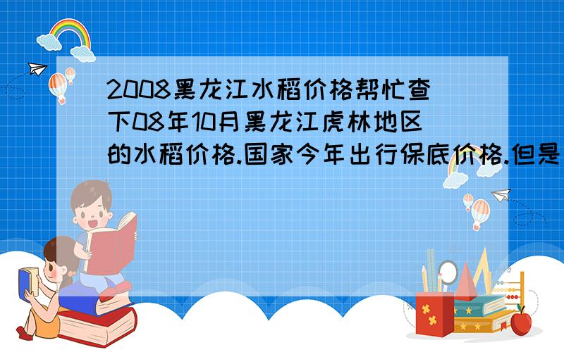 2008黑龙江水稻价格帮忙查下08年10月黑龙江虎林地区的水稻价格.国家今年出行保底价格.但是到农民那的价格还是不高啊.可不可以给几个相关的网站