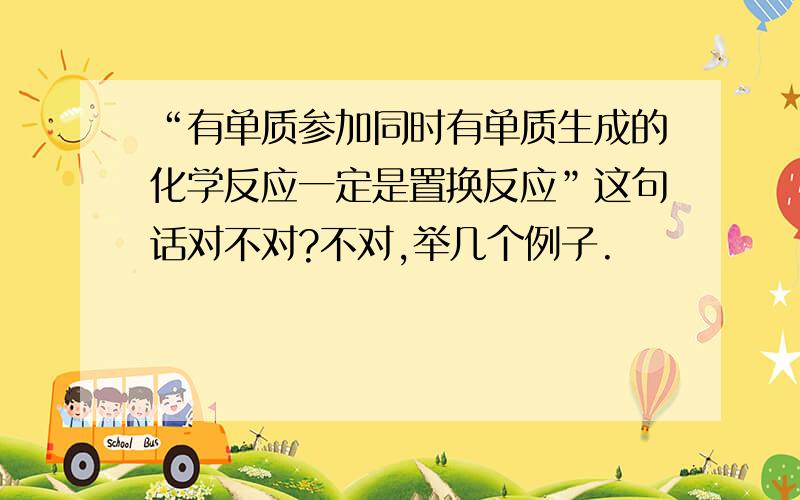 “有单质参加同时有单质生成的化学反应一定是置换反应”这句话对不对?不对,举几个例子.