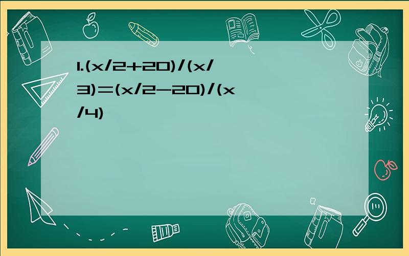 1.(x/2+20)/(x/3)=(x/2-20)/(x/4)