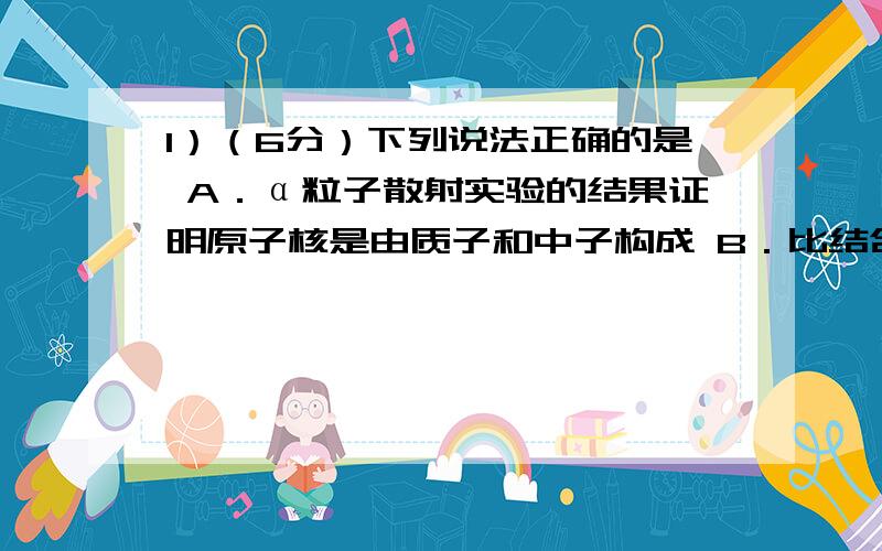 1）（6分）下列说法正确的是 A．α粒子散射实验的结果证明原子核是由质子和中子构成 B．比结合能越大,原子1）（6分）下列说法正确的是\x05 \x05A．α粒子散射实验的结果证明原子核是由质