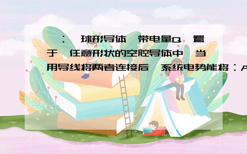 一：一球形导体,带电量Q,置于一任意形状的空腔导体中,当用导线将两者连接后,系统电势能将：A增加B不变C减少二：在一个带电量为+q的外表面为球形的空腔导体A内,放一带电量为+Q的带电导