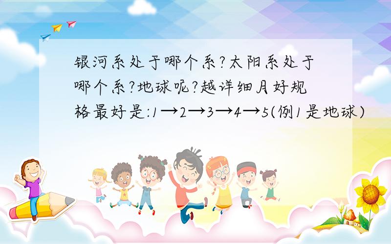 银河系处于哪个系?太阳系处于哪个系?地球呢?越详细月好规格最好是:1→2→3→4→5(例1是地球)