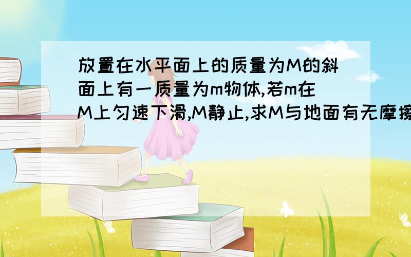 放置在水平面上的质量为M的斜面上有一质量为m物体,若m在M上匀速下滑,M静止,求M与地面有无摩擦.老师说物体沿斜面匀速下滑可等效为静止.他又把题目改成m受F作用后匀速上滑,摩擦力为什么