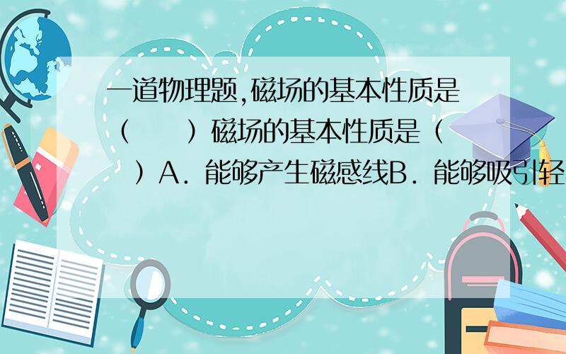 一道物理题,磁场的基本性质是（　　）磁场的基本性质是（　　）A．能够产生磁感线B．能够吸引轻小物体C．能够对放入其中的磁体产生磁力的作用D．具有N、S极