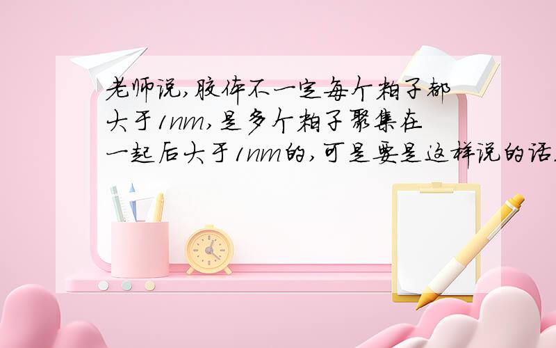 老师说,胶体不一定每个粒子都大于1nm,是多个粒子聚集在一起后大于1nm的,可是要是这样说的话.那么,形成溶液的粒子也都让他们聚集在一块啊,那么不就也大于1nm了么.