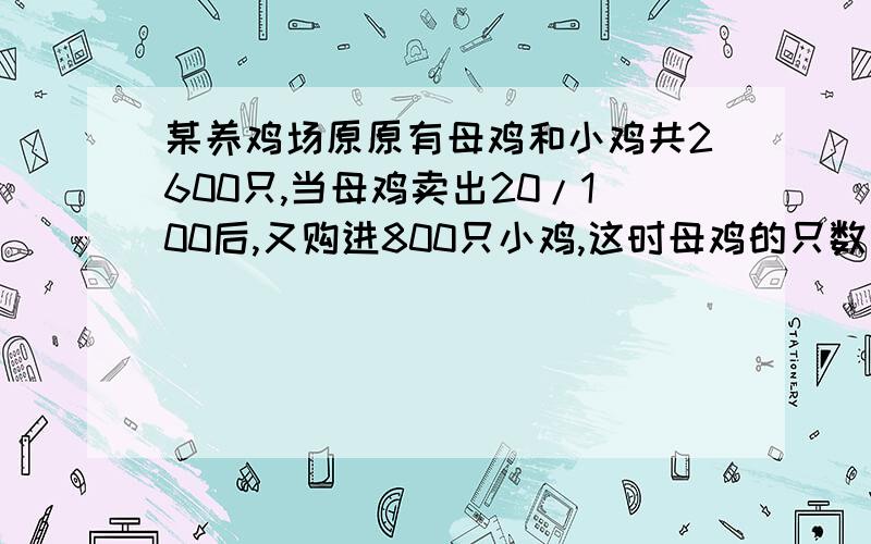 某养鸡场原原有母鸡和小鸡共2600只,当母鸡卖出20/100后,又购进800只小鸡,这时母鸡的只数是小鸡的1/3.问原有母鸡,小鸡各多少只?算式或方程,要求过程!在2012年1月14日晚上10点前回答出来!如果是