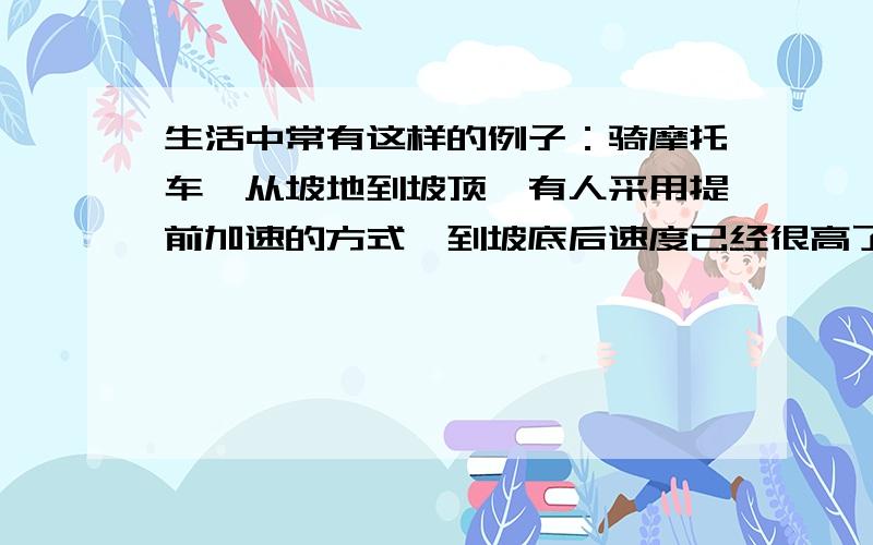 生活中常有这样的例子：骑摩托车,从坡地到坡顶,有人采用提前加速的方式,到坡底后速度已经很高了,然后一溜烟冲到坡顶上,这时摩托车也差不多停下来了；有人在坡底时采用减速加力的方