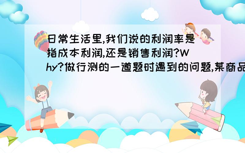 日常生活里,我们说的利润率是指成本利润,还是销售利润?Why?做行测的一道题时遇到的问题,某商品按定价的八折出售,仍能获得20%的利润,问定价时期望的利润率是多少?这道题如果算成本利润