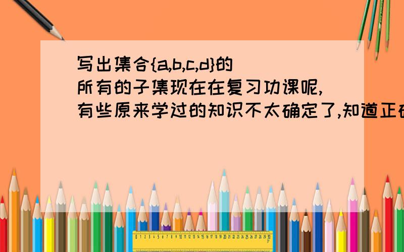 写出集合{a,b,c,d}的所有的子集现在在复习功课呢,有些原来学过的知识不太确定了,知道正确解法的帮忙了,