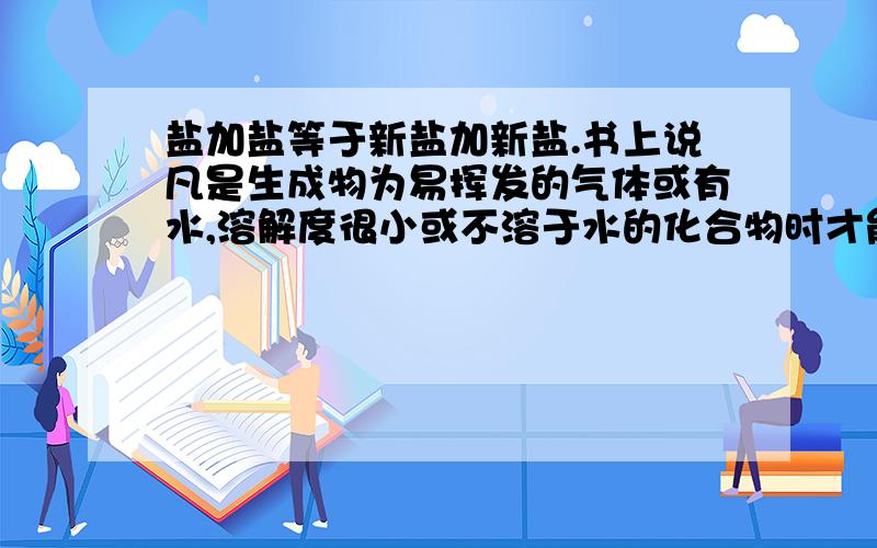 盐加盐等于新盐加新盐.书上说凡是生成物为易挥发的气体或有水,溶解度很小或不溶于水的化合物时才能反应.有没有特特殊情况（如有生成物溶于水的化合物生成）