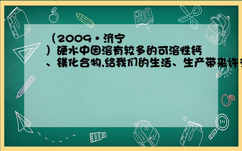 （2009•济宁）硬水中因溶有较多的可溶性钙、镁化合物,给我们的生活、生产带来许多麻烦．大部分地区的地下水主要含有Ca（HCO3）2、Mg（HCO3）2等物质,可通过加热的方法进行软化．有些