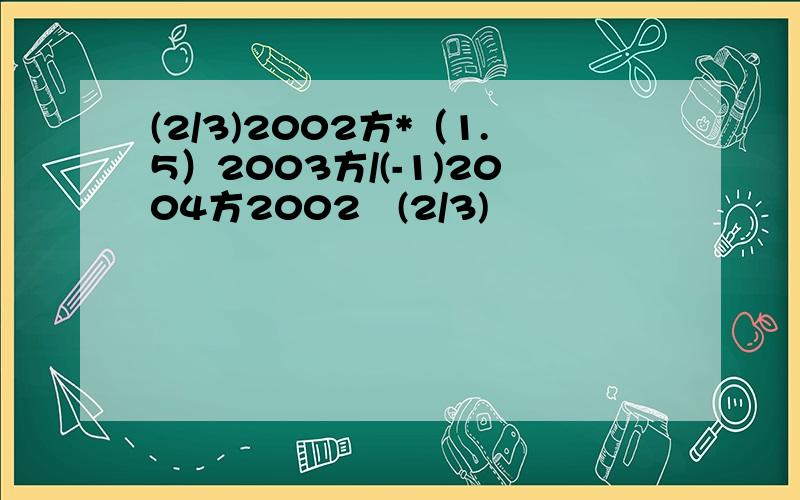 (2/3)2002方*（1.5）2003方/(-1)2004方2002   (2/3)