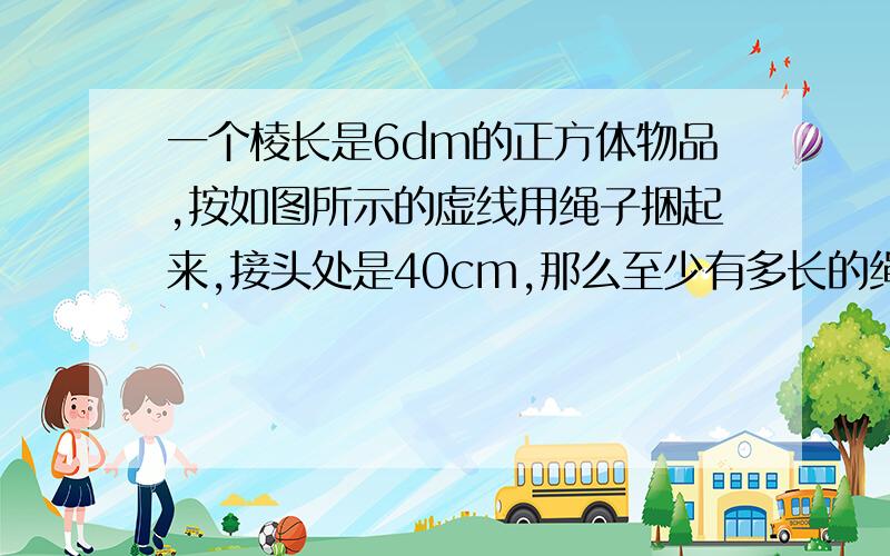 一个棱长是6dm的正方体物品,按如图所示的虚线用绳子捆起来,接头处是40cm,那么至少有多长的绳子?