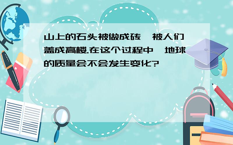 山上的石头被做成砖  被人们盖成高楼.在这个过程中,地球的质量会不会发生变化?