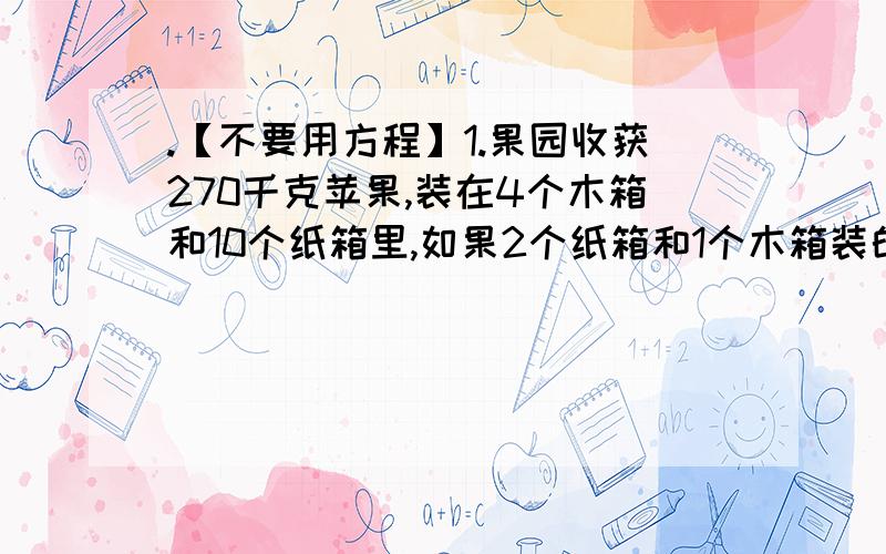 .【不要用方程】1.果园收获270千克苹果,装在4个木箱和10个纸箱里,如果2个纸箱和1个木箱装的苹果一样多,每个木箱和纸箱各装多少千克苹果?2.鸡兔同笼共50只,170条腿,鸡兔各几只