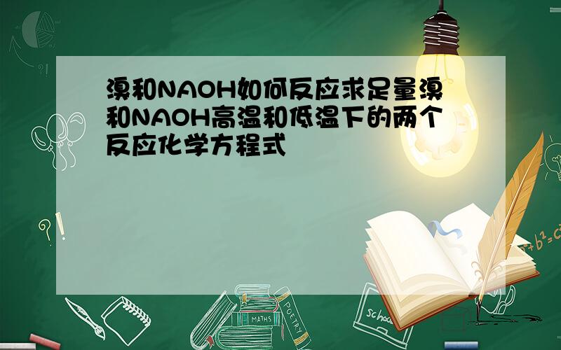 溴和NAOH如何反应求足量溴和NAOH高温和低温下的两个反应化学方程式