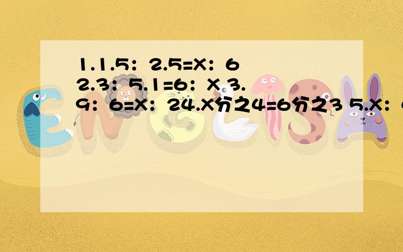 1.1.5：2.5=X：6 2.3：5.1=6：X 3.9：6=X：24.X分之4=6分之3 5.X：4=3:2 6.4.5=X分之27.6.5：X=0.5:4 8.0.8：X=2.4:3