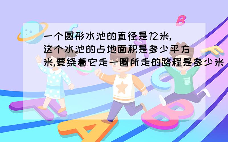 一个圆形水池的直径是12米,这个水池的占地面积是多少平方米,要绕着它走一圈所走的路程是多少米