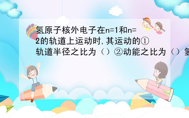 氢原子核外电子在n=1和n=2的轨道上运动时,其运动的①轨道半径之比为（）②动能之比为（）氢原子核外电子在n=1和n=2的轨道上运动时,其运动的①轨道半径之比为（）②动能之比为（）③速