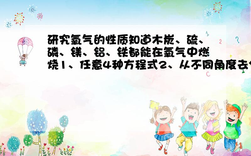 研究氧气的性质知道木炭、硫、磷、镁、铝、铁都能在氧气中燃烧1、任意4种方程式2、从不同角度去分析上述反应有很多相似之处（1示例：从物质类别分析上述反应的物质都是单质,生成的