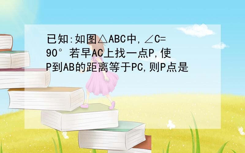 已知:如图△ABC中,∠C=90°若早AC上找一点P,使P到AB的距离等于PC,则P点是