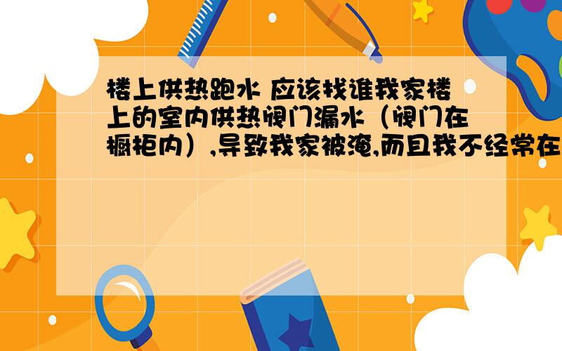 楼上供热跑水 应该找谁我家楼上的室内供热阀门漏水（阀门在橱柜内）,导致我家被淹,而且我不经常在家住,而楼上也没及时发现,直到我回家发现室内积水都有水渍了才发现、保修.现在我想