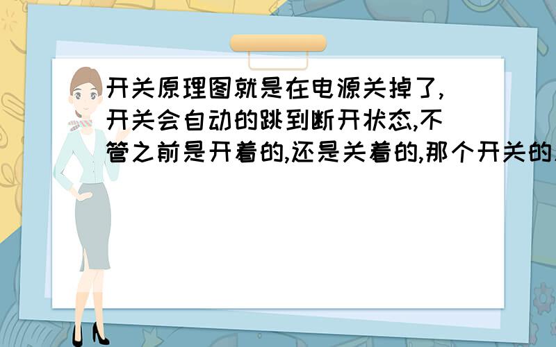 开关原理图就是在电源关掉了,开关会自动的跳到断开状态,不管之前是开着的,还是关着的,那个开关的原理是什么啊?还有原理图?