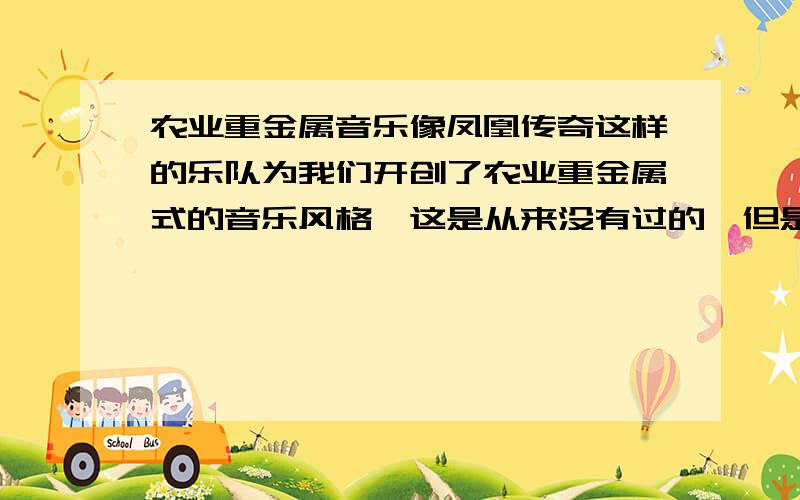 农业重金属音乐像凤凰传奇这样的乐队为我们开创了农业重金属式的音乐风格,这是从来没有过的,但是我发现有很多人都很嘲笑这个,认为低俗.我想知道农业重金属到底好不好呢,值得我们尊