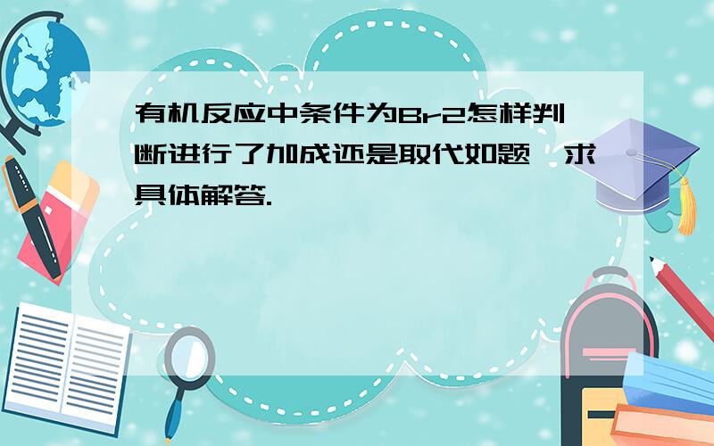 有机反应中条件为Br2怎样判断进行了加成还是取代如题,求具体解答.