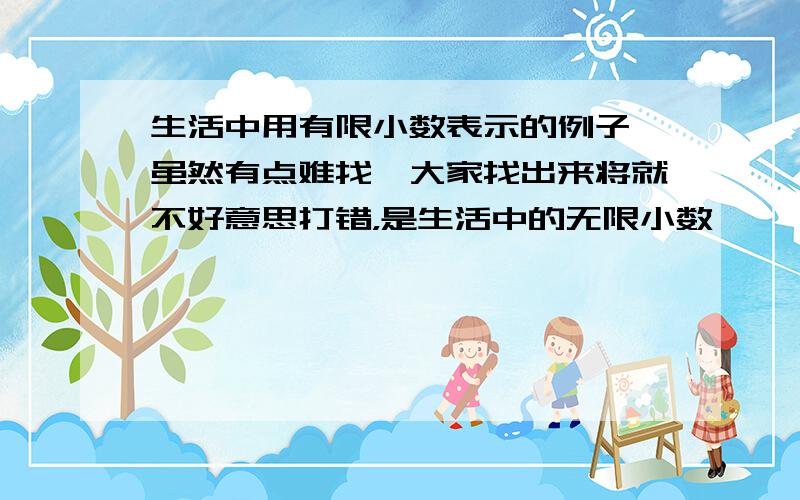 生活中用有限小数表示的例子 虽然有点难找,大家找出来将就不好意思打错，是生活中的无限小数