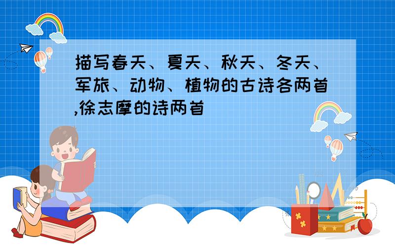 描写春天、夏天、秋天、冬天、军旅、动物、植物的古诗各两首,徐志摩的诗两首