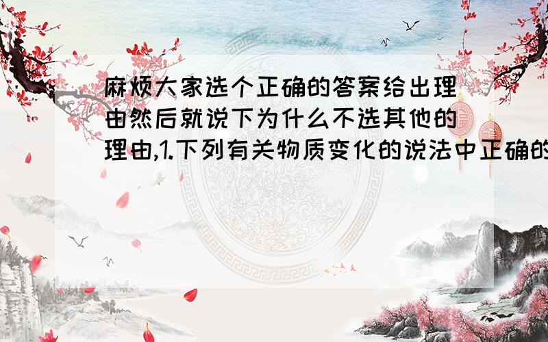 麻烦大家选个正确的答案给出理由然后就说下为什么不选其他的理由,1.下列有关物质变化的说法中正确的是A化学变化中一定发生颜色变化B有沉淀析出的变化一定是化学变化C物质种类改变的