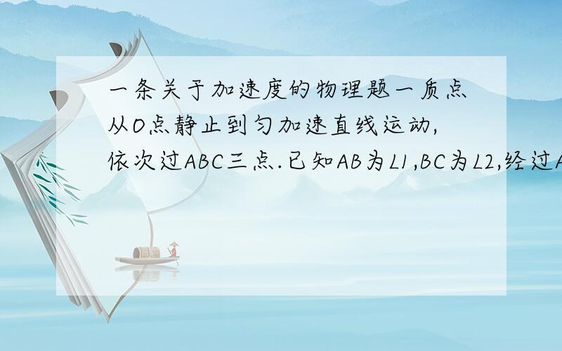 一条关于加速度的物理题一质点从O点静止到匀加速直线运动,依次过ABC三点.已知AB为L1,BC为L2,经过AB与BC用时一样,问能不能计其加速度?若不能,为什么?若能,.已知量只有L1与L2,答案应为只有L1,L2