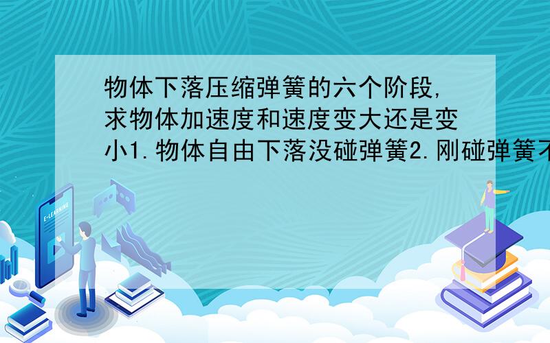 物体下落压缩弹簧的六个阶段,求物体加速度和速度变大还是变小1.物体自由下落没碰弹簧2.刚碰弹簧不久,速度还在增大,3.压缩很大,4.开始反弹,5.弹簧伸长,6.物体彻底飞出,竖直上抛