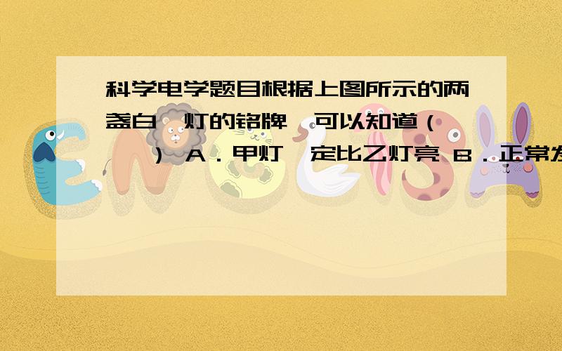 科学电学题目根据上图所示的两盏白炽灯的铭牌,可以知道（    ） A．甲灯一定比乙灯亮 B．正常发光时,甲灯的电阻大于乙灯的电阻 C．正常发光时,甲灯的电功率是乙灯电功率的4倍 D．正常发