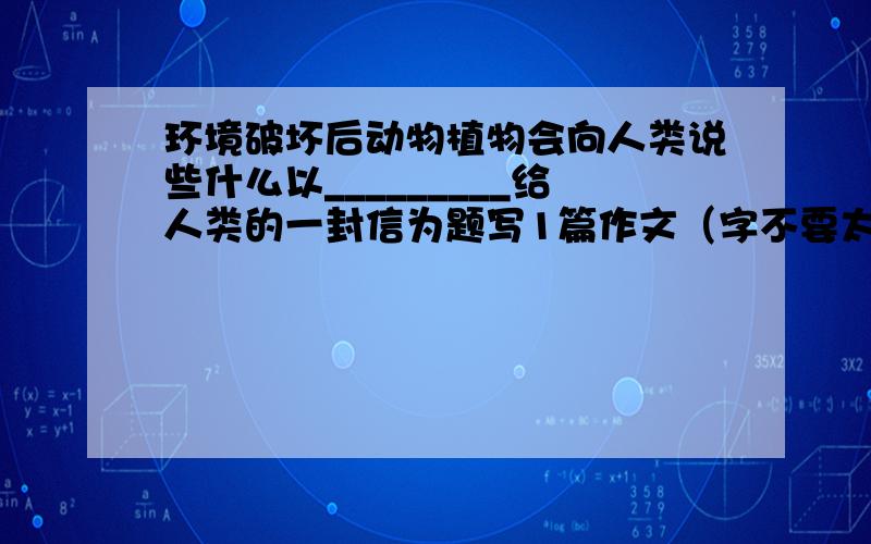 环境破坏后动物植物会向人类说些什么以_________给人类的一封信为题写1篇作文（字不要太少）