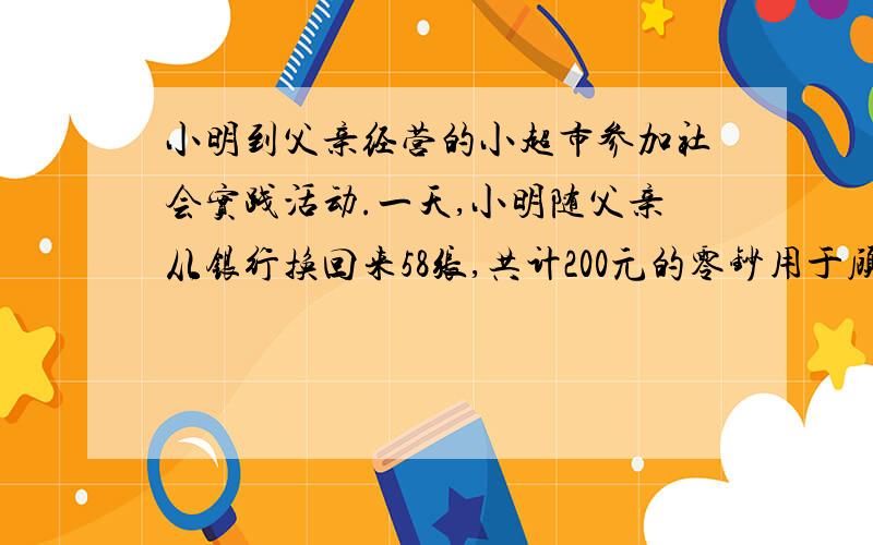 小明到父亲经营的小超市参加社会实践活动.一天,小明随父亲从银行换回来58张,共计200元的零钞用于顾客付款时找零.细心的小明清点了一下,发现其中面值为0.5元的有20张,面值为10元的有8张,