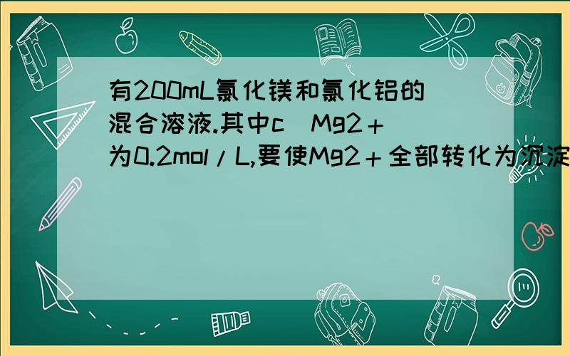 有200mL氯化镁和氯化铝的混合溶液.其中c[Mg2＋]为0.2mol/L,要使Mg2＋全部转化为沉淀分离出来,要加入4mol/LNaOH溶液的体积为多少?