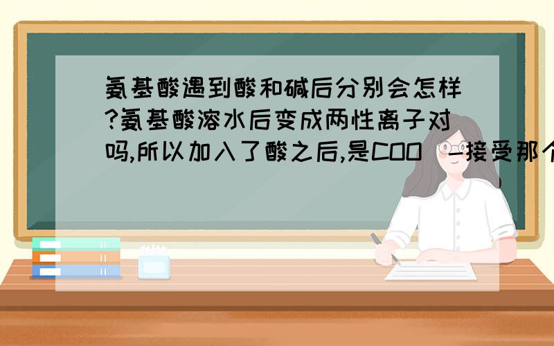 氨基酸遇到酸和碱后分别会怎样?氨基酸溶水后变成两性离子对吗,所以加入了酸之后,是COO^-接受那个H^+吗?然后加入碱后NH3^+失去H^+?可是那样不是很奇怪?因为本来COOH才是酸性的啊,接受H不是碱