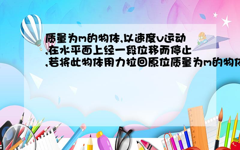 质量为m的物体,以速度v运动,在水平面上经一段位移而停止,若将此物体用力拉回原位质量为m的物体以速度v运动,在水平面上经一段位移后停止,若将此物体用力拉回原来的位置,并恢复到原来速