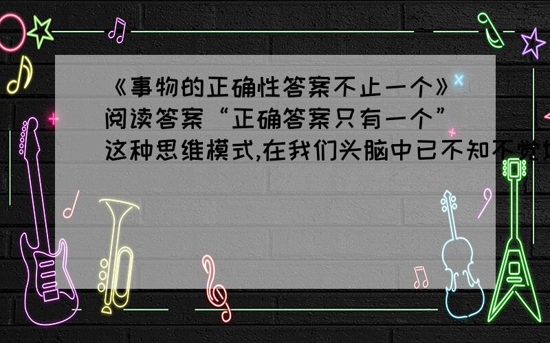 《事物的正确性答案不止一个》阅读答案“正确答案只有一个”这种思维模式,在我们头脑中已不知不觉地根深蒂固.事实上,若是某种数学问题的话,说正确答案只有一个是对的.麻烦的是,生活