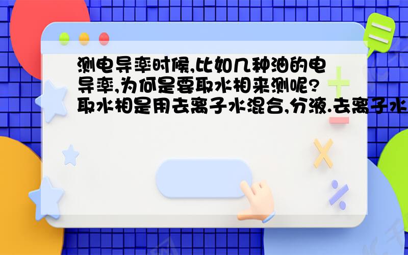 测电导率时候,比如几种油的电导率,为何是要取水相来测呢?取水相是用去离子水混合,分液.去离子水在这是什么作用呢