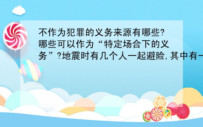 不作为犯罪的义务来源有哪些?哪些可以作为“特定场合下的义务”?地震时有几个人一起避险,其中有一人受重伤,若其他人有能力救他而未救,要负刑事责任吗?“登山探险”也属于特定场合吗?