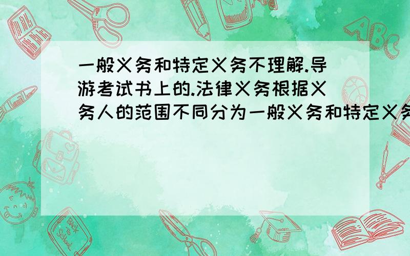 一般义务和特定义务不理解.导游考试书上的.法律义务根据义务人的范围不同分为一般义务和特定义务.一般义务是任何人或组织都负有 不作为的义务,特定义务是特定义务人 为或不为一定行