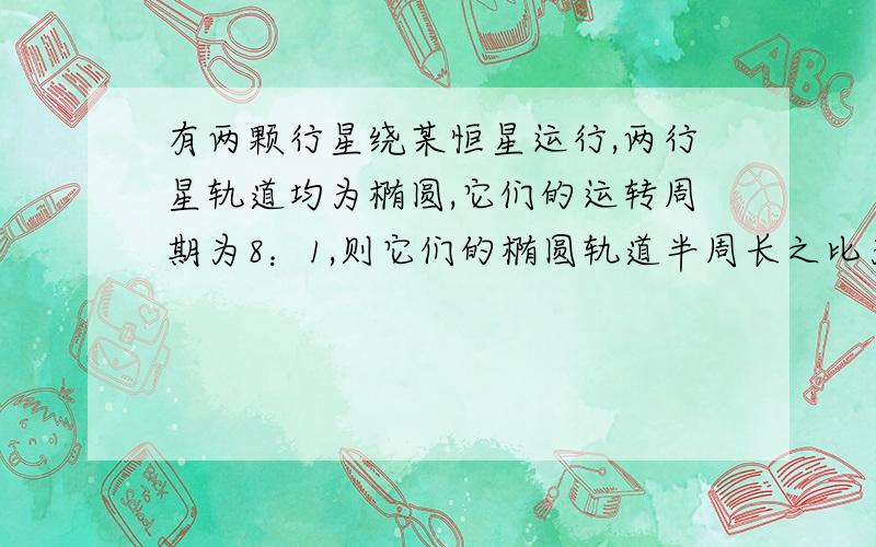 有两颗行星绕某恒星运行,两行星轨道均为椭圆,它们的运转周期为8：1,则它们的椭圆轨道半周长之比为：A.2：1      B.4：1    C.8：1    D.1：4求详解多谢啦~