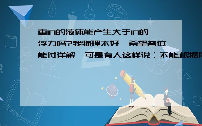 重1N的液体能产生大于1N的浮力吗?我物理不好,希望各位能付详解,可是有人这样说：不能.根据阿基米德原理,浸入液体的物体所受的浮力等于排开液体的重力,现在液体重1N,即使将液体完全排开