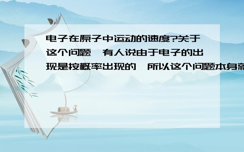 电子在原子中运动的速度?关于这个问题,有人说由于电子的出现是按概率出现的,所以这个问题本身就没有意义.但我想任何物体都应该具有速度吧?而且,如果我们对电子进行强观察,那么电子势