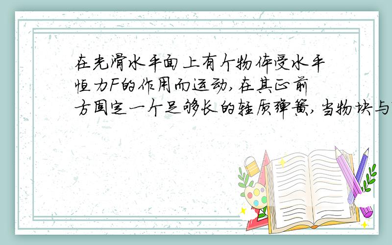 在光滑水平面上有个物体受水平恒力F的作用而运动,在其正前方固定一个足够长的轻质弹簧,当物块与弹簧接触后